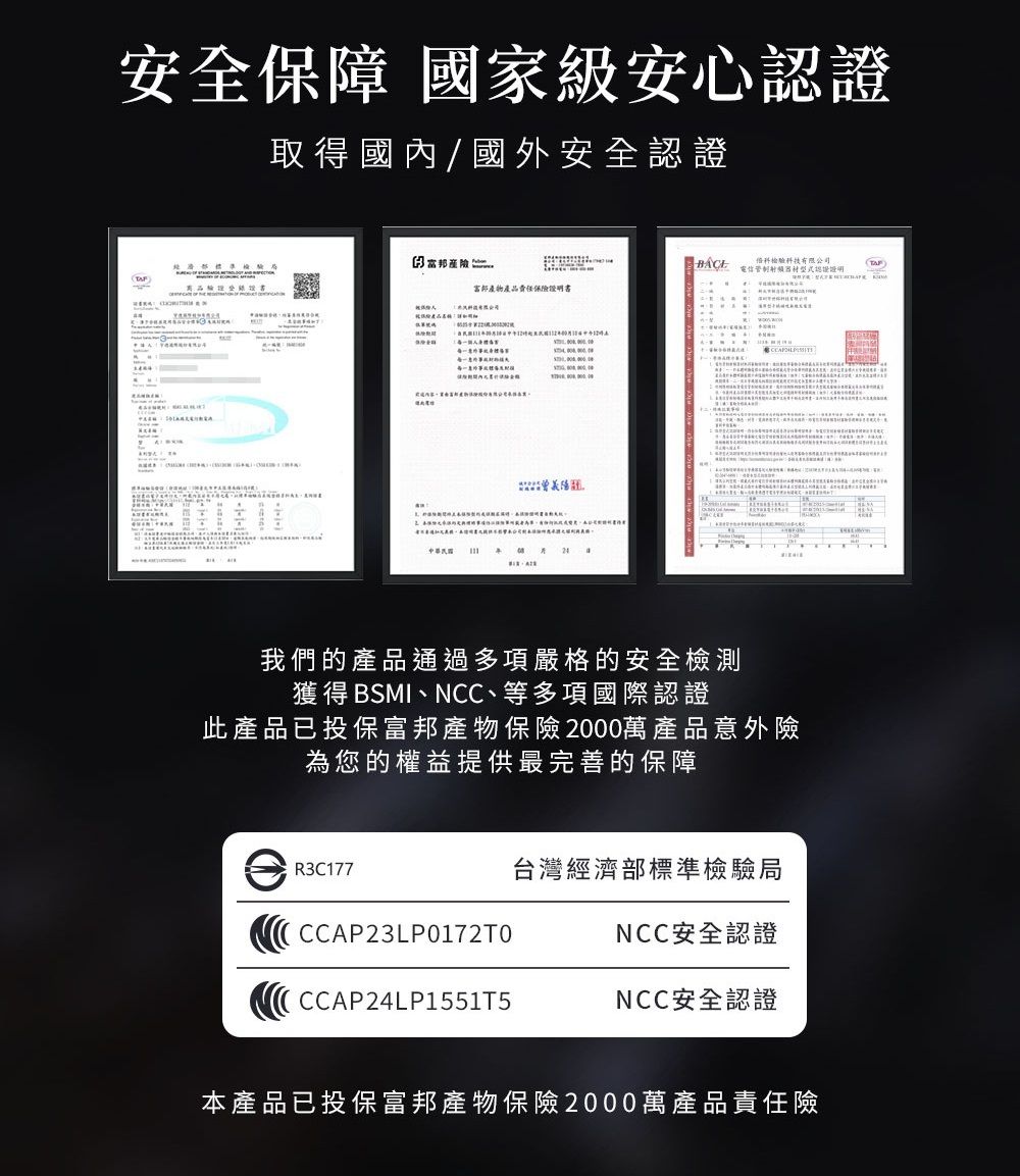 安全保障 國家級安心認證取得國內/國外安全認證 富邦產物產品責任保險證明書A中華民國   科技有限公司我們的產品通過多項嚴格的安全檢測獲得 BSMI、NCC、等多項國際認證此產品已投保富邦產物保險2000萬產品意外險為您的權益提供最完善的保障R3C177CCAP23LP0172T0 CCAP24LP1551T5台灣經濟部標準檢驗局NCC安全認證NCC安全認證本產品已投保富邦產物保險2000萬產品責任險