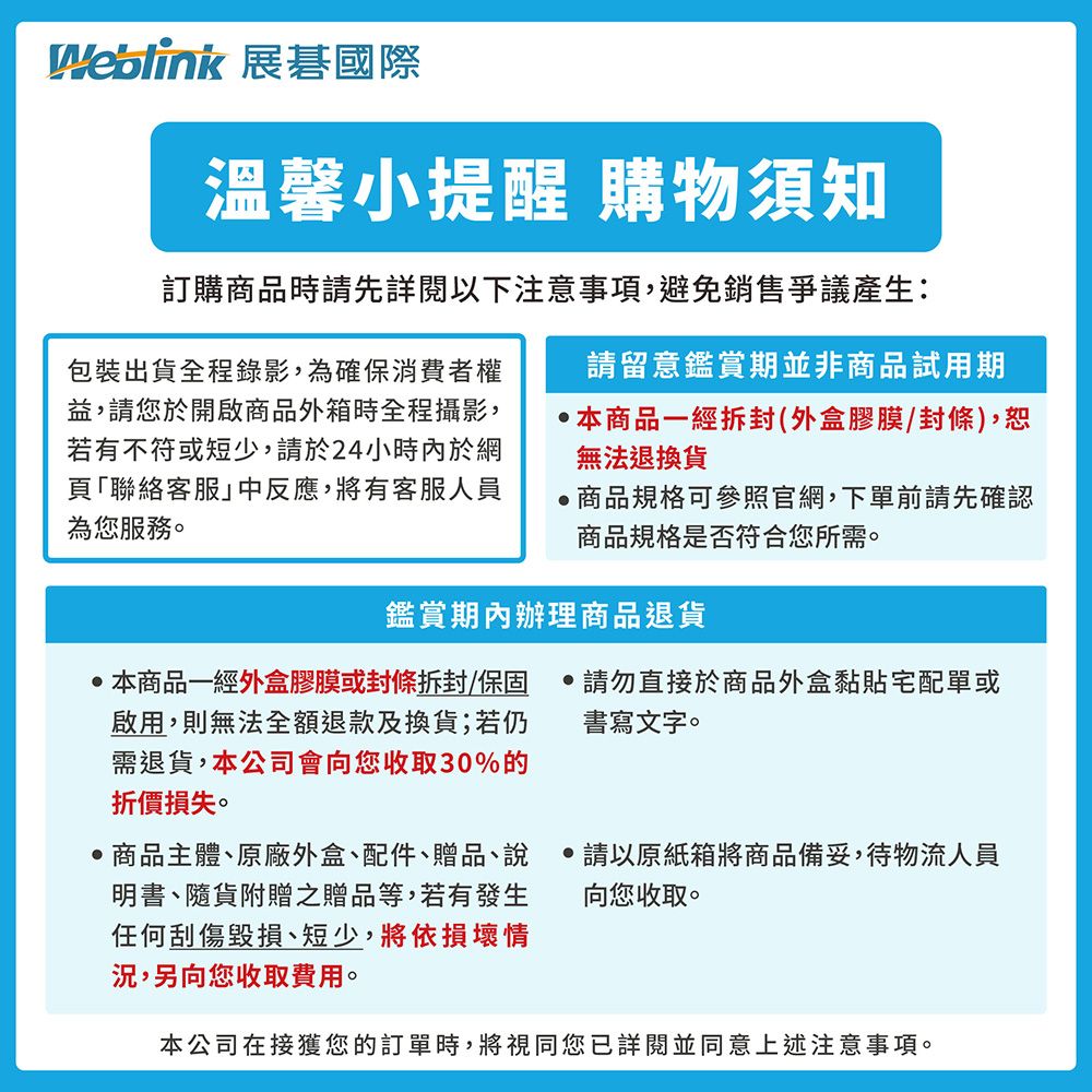 Weblink 展碁國際溫馨小提醒 購物須知訂購商品時先詳閱以下注意事項,避免銷售爭議產生:包裝出貨全程錄影,為確保消費者權益,請您於開啟商品外箱時全程攝影,若有不符或短少,請於24小時內於網頁「聯絡客服中反應,將有客服人員為您服務請留意鑑賞期並非商品試用期本商品一經拆封(外盒膠膜/封條),恕無法退換貨商品規格可參照官網,下單前請先確認商品規格是否符合您所需。鑑賞期內辦理商品退貨本商品一經外盒膠膜或封條拆封/保固啟用,則無法全額退款及換貨;若仍需退貨,本公司會向您收取30%的折價損失。商品主體原廠外盒、配件、贈品、說明書、隨貨附贈之贈品等,若有發生任何刮傷毀損、短少,將依損壞情況,另向您收取費用。請勿直接於商品外盒宅配單或書寫文字。請以原紙箱將商品備妥,待物流人員向您收取。本公司在接獲您的訂單時,將視同您已詳閱並同意上述注意事項。