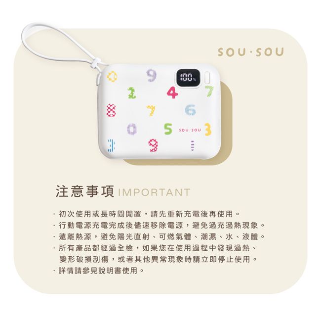 SOU SOUD注意事項 IMPORTANT初次使用或長時間,請先重新充電後再使用。行動電源充電完成後儘速移除電源,避免過充過熱現象。·遠離熱源,避免陽光直射、可燃氣體、潮濕、水、液體。·所有產品都經過全檢,如果您在使用過程中發現過熱、變形破損刮傷,或者其他異常現象時請立即停止使用。詳情請參見說明書使用。