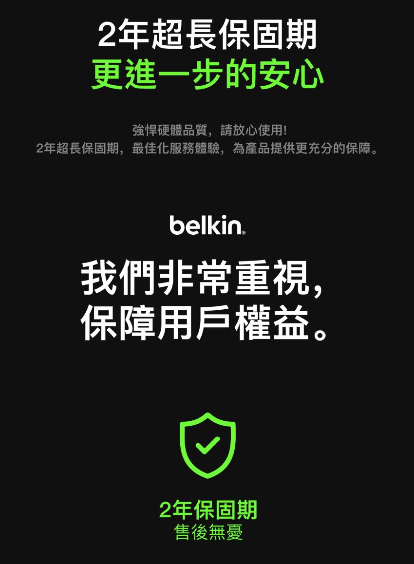 2年超長保固期更進一步的安心強悍硬體品質,請放心使用!2年超長保固期,最佳化服務體驗,為產品提供更充分的保障。belkin我們非常重視,保障用戶權益。2年保固期售後無憂