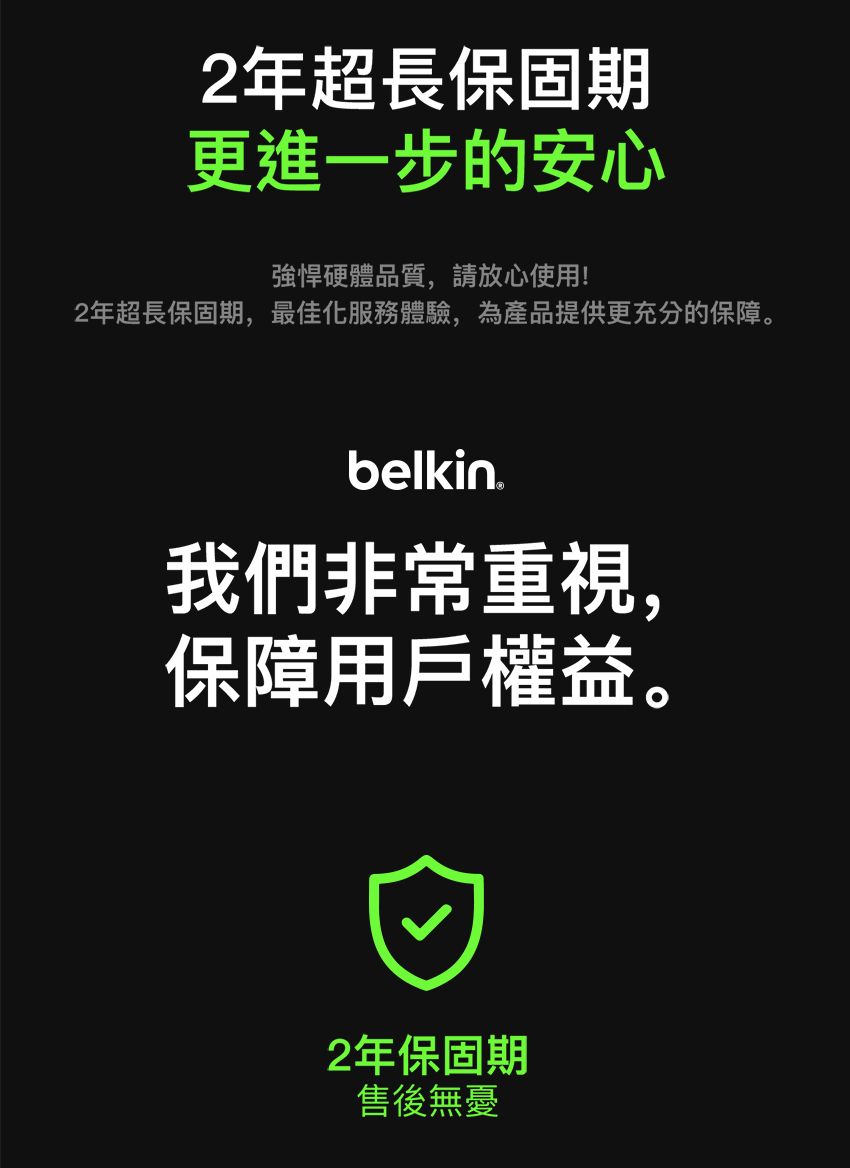 2年超長保固期更進一步的安心強悍硬體品質,請放心使用!2年超長保固期,最佳化服務體驗,為產品提供更充分的保障。belkin我們非常重視,保障用戶權益。2年保固期售後無憂
