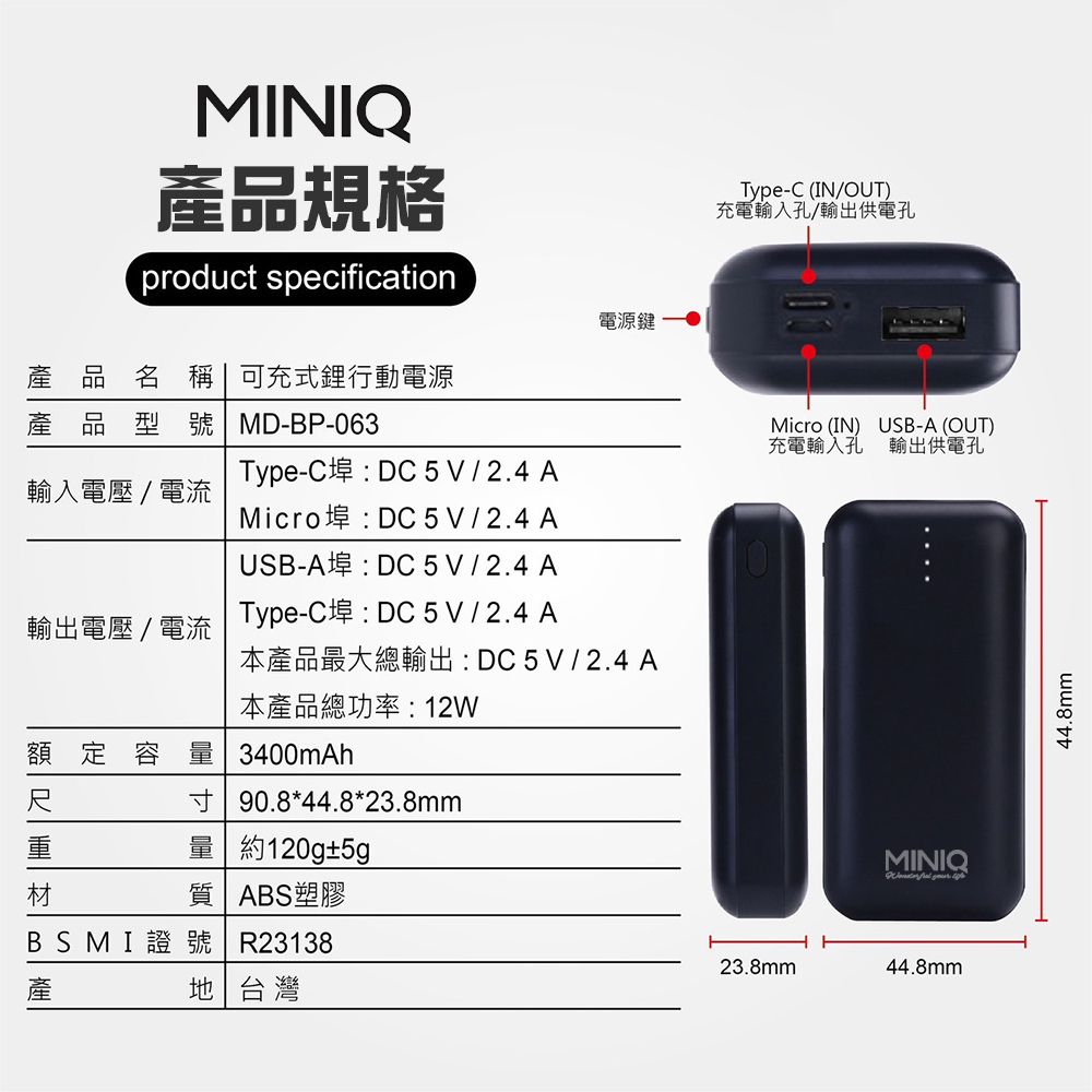MINIQ產品規格product specification電源鍵產品名稱  可充式鋰行動電源產品型號 MD-P-063輸入電壓/電流輸出電壓/電流Type-C埠:DC5V/2.4AMicro埠:DC 5V / 2.4 AUSB-A埠:DC 5V / 2.4 AType-C埠:DC 5V / 2.4 A本產品最大總輸出:DC5V/2.4A本產品總功率:12W額定容量 3400mAh| 90.8*44.8*23.8mm量 約120g±5gB材質 ABS塑膠BSMI證 號 R23138地台灣Type-C (IN/OUT)充電輸入孔/輸出供電孔Micro (IN) USB-A (OUT)充電輸入孔 輸出供電孔MINIQ 23.8mm44.8mm44.8mm