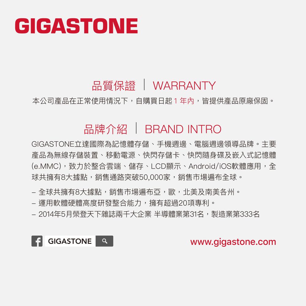 GIGASTONE品質保證  WARRANTY本公司產品在正常使用情況下自購買日起1年內,皆提供產品原廠保固品牌介紹 | BRAND INTROGIGASTONE立達國際為記憶體存儲、手機週邊、電腦週邊領導品牌。主要產品為無線存儲裝置、移動電源、快閃存儲卡、快閃隨身碟及嵌入式記憶體(e.MMC),致力於整合雲端、儲存、LCD顯示、Android/iOS軟體應用,全球共擁有8大據點,銷售通路突破50,000家,銷售市場遍布全球。全球共擁有8大據點,銷售市場遍布亞,歐,北美及南美各州。 運用軟體硬體高度研發整合能力,擁有超過20項專利。- 2014年5月榮登天下雜誌兩千大企業 半導體業第31名,製造業第333名 GIGASTONEwww.gigastone.com