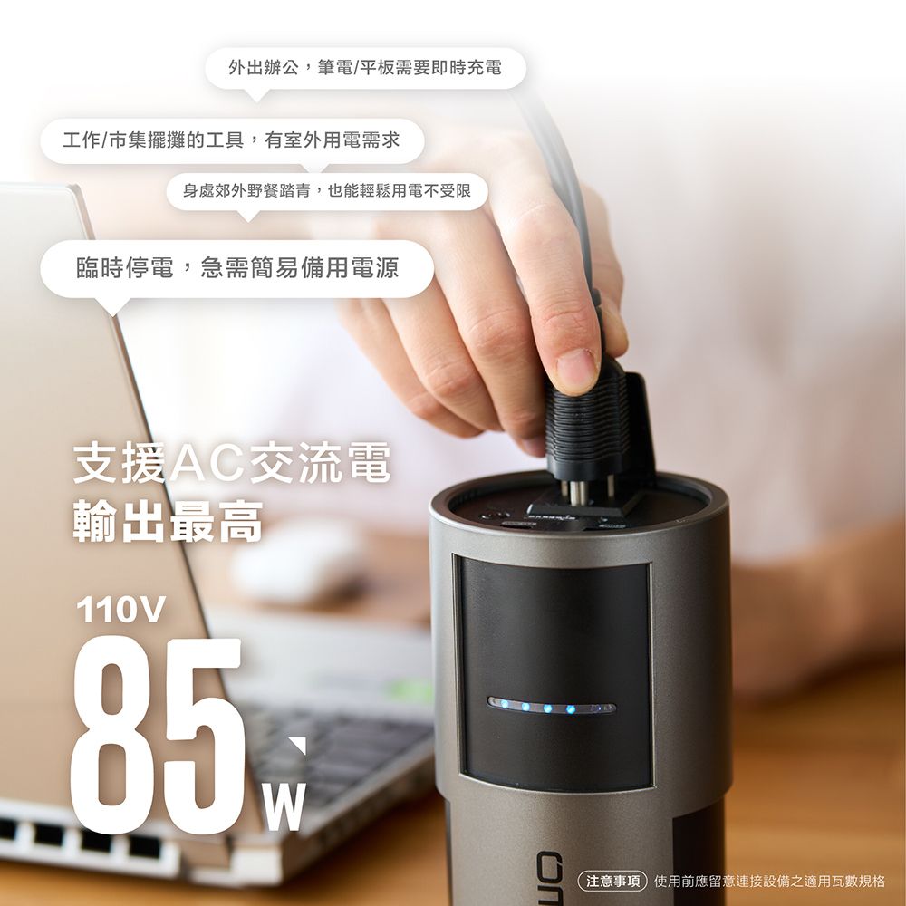 外出辦公,筆電/平板需要即時充電工作/市集擺攤的工具,有室外用電需求身處郊外野餐踏青,也能輕鬆用電不受限臨時停電,急需簡易備用電源支援AC交流電輸出最高110V85W注意事項使用前應留意連接設備之適用瓦數規格