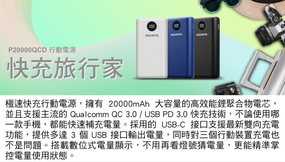 100100ADATAADATAADATAP20000QCD 行動電源快充旅行家極速快充行動電源,擁有 20000mAh 大容量的高效能鋰聚合物電芯,並且支援主流的 Qualcomm QC 3.0 / USB PD 3.0 快充技術,不論使用哪一款手機,都能快速補充電量。採用的 USB-C 接口支援最新雙向充電功能,提供多達 3 個 USB 接口輸出電量,同時對三個行動裝置充電也不是問題。搭載數位式電量顯示,不用再看燈號猜電量,更能精準掌控電量使用狀態。