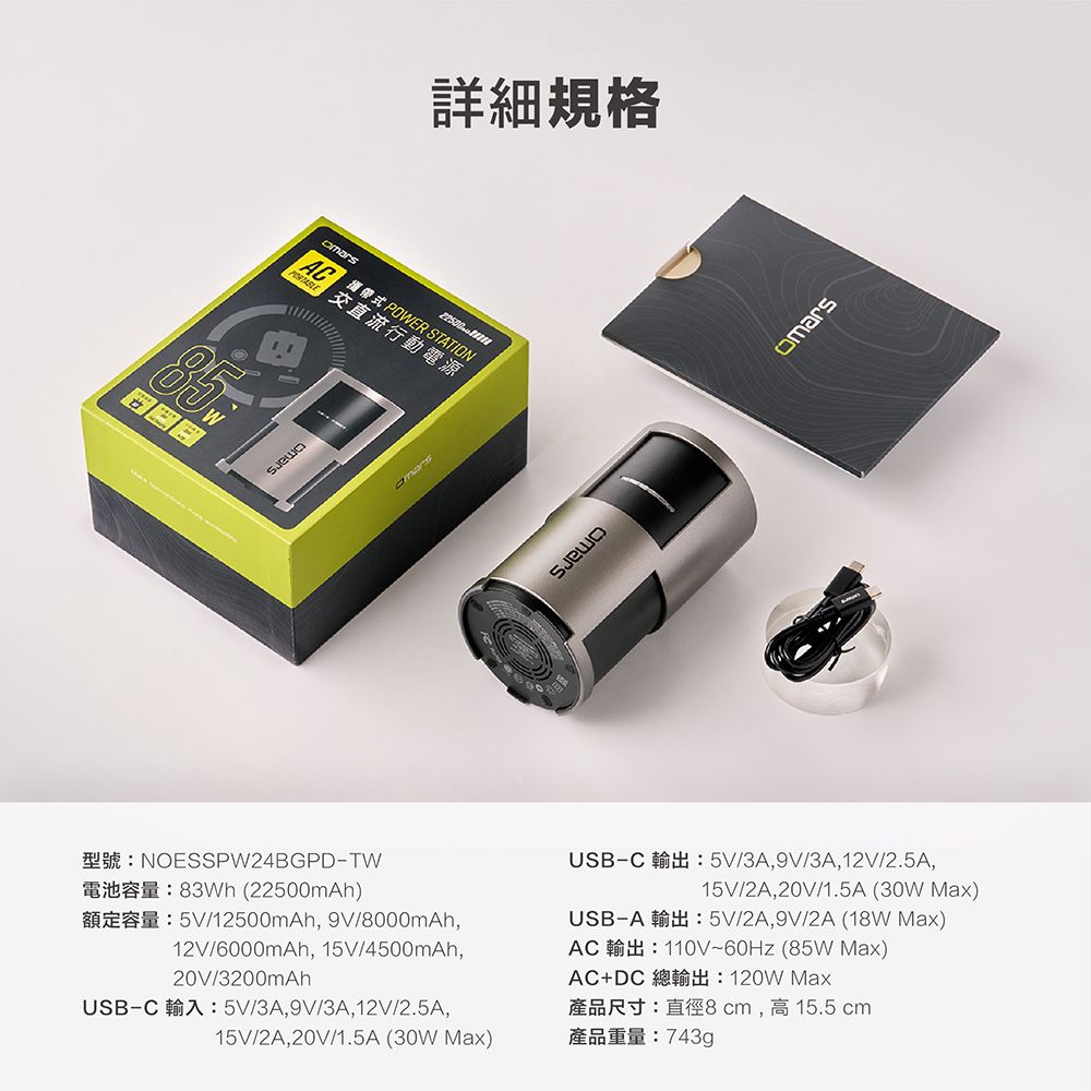 AC POWER STATION交直流行動電源詳細規格NOESSPW24BGPDTW83Wh (22500mAh)5V12500mAh 9V/12V/6000mAh 15V/4500mAh20V/3200mAhUSBC  5V/3A9V/3A 12V/2.5A,15V/2A, 20V/1.5A ( Max)USBC 5V/3A, 9V/3A, 12V/2.5A,15V/2A, 20V/1.5A (30W Max)USB-A5V/2A,9V/2A (18W Max)AC 110V (85W Max)AC+DC  Max產品尺寸:直徑8cm,高15.5 cm產品重量:743g