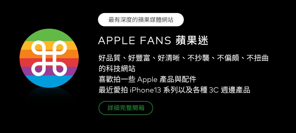 最有深度的蘋果媒體網站APPLE FANS 蘋果迷好品質、好豐富、好清晰、不抄襲、不偏頗、不扭曲的科技網站喜歡拍一些 Apple 產品與配件最近愛拍 iPhone13 系列以及各種  週邊產品詳細完整開箱