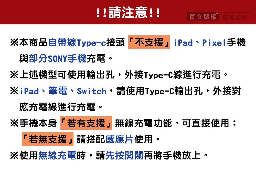 !!請注意!!圖文版權權必究本商品自帶線Type-c接頭「不支援」iPad、Pixel手機與部分SONY手機充電。上述機型可使用輸出孔,外接Type-C線進行充電。※iPad、筆電、Switch,請使用Type-C輸出孔,外接對應充電線進行充電。※手機本身「若有支援」無線充電功能,可直接使用;「若無支援」請搭配感應片使用。※使用無線充電時,請先按開關再將手機放上。