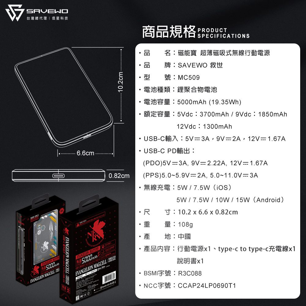 台灣總代理 星科技商規格PRODUCTPECIFICATIONS品名磁能寶 超薄磁吸式無線行動電源品 牌:SAVEWO 救世10.2cm型MC509電池種類:鋰聚合物電池  MAGCELLEVANGELION MAGCELLmAh (19.35Wh)5Vdc 3700mAh9Vdc 1850mAh6.6cmEVANGELION 50000.82cmEVANGELION MAGCELL S12Vdc 1300mAh USBC 5V 3A 9V 2A 12V 1.67A USB-C PD:(PDO)5V 3A, 9V2.22A, 12V  1.67A(PPS)5.05.9V-2A, 5.011.0V3A・尺5W7.5W ()5W7.5W10W15W (Android)10.2  6.6 x 0.82cm108g地:中國 type-c to type-說明書x1BSMI字號:R3C088NCC CCAP24LP0690T1