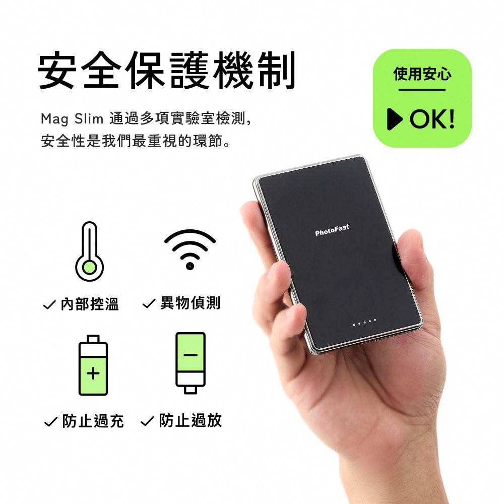 安全保護機制Mag Slim 通過多項實驗室檢測,安全性是我們最重視的環節。使用安心OK! 內部控溫  異物偵測+√ 防止過充 √ 防止過放PhotoFast