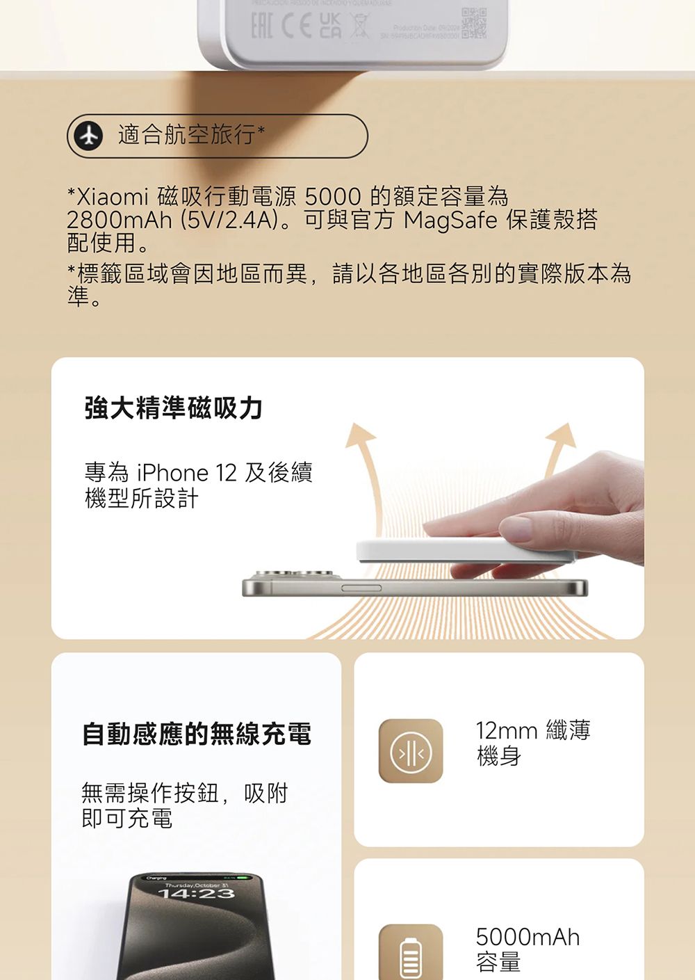 適合航空旅行**Xiaomi 磁吸行動電源 5000 的額定容量為2800mAh (5V/2.4A)。可與官方 MagSafe 保護殼搭配使用。*標籤區域會因地區而異請以各地區各別的實際版本為準。強大精準磁吸力專為 iPhone 12 及後續機型所設計自動感應的無線充電12mm 纖薄機身無需操作按鈕,吸附即可充電Thursday,October 14:235000mAh容量
