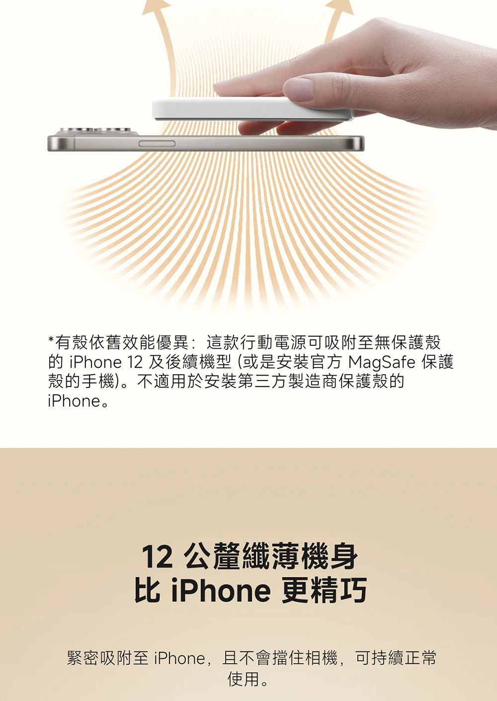 *有殼依舊效能優異:這款行動電源可吸附至無保護殼 iPhone 12 及後續機型 (或是安裝 MagSafe 保護殼的手機)。不適用於安裝第三方製造商保護殼的iPhone。12公釐纖薄機身 iPhone 更精巧緊密吸附至 iPhone,且不會擋住相機,可持續正常使用。
