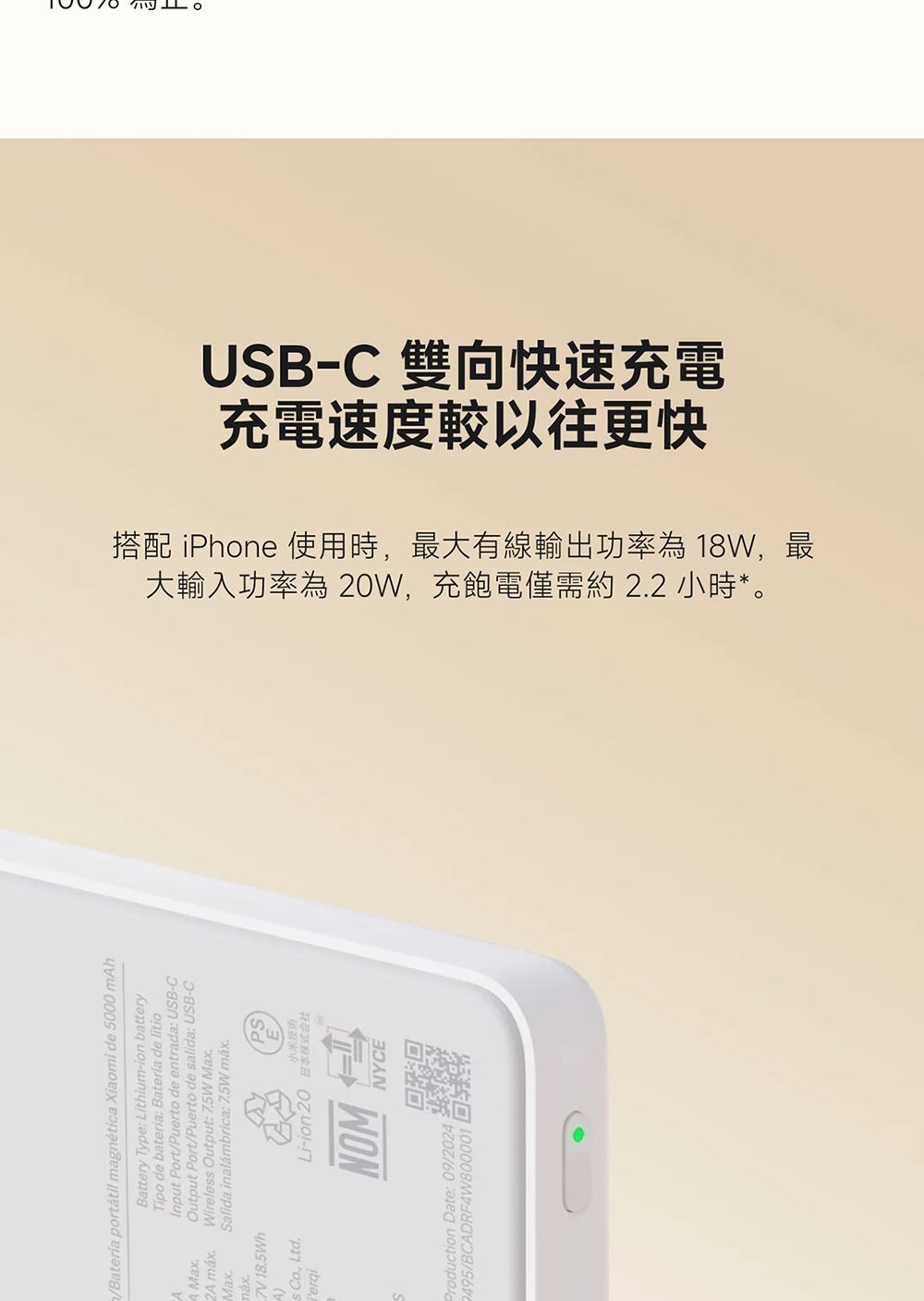 /Bateria portátil magnética Xiaomi de 5000mhA Max2A Max7V18.5Wh  Ltd.Battery Type Lithium-ion batteryTipo de batería Batería de litiode entrada: USB-C/Puerto de salida: USB-COutput Wireless Output: Max.Salida inalámbrica:7.5W .器Production Date: 09/2024 495/BCADRF4W800001充電速度較以往更快USB-C 雙向快速充電大輸入功率為 20W,充飽電僅需約 2.2 小時*。搭配 iPhone 使用時,最大有線輸出功率為 18W,最
