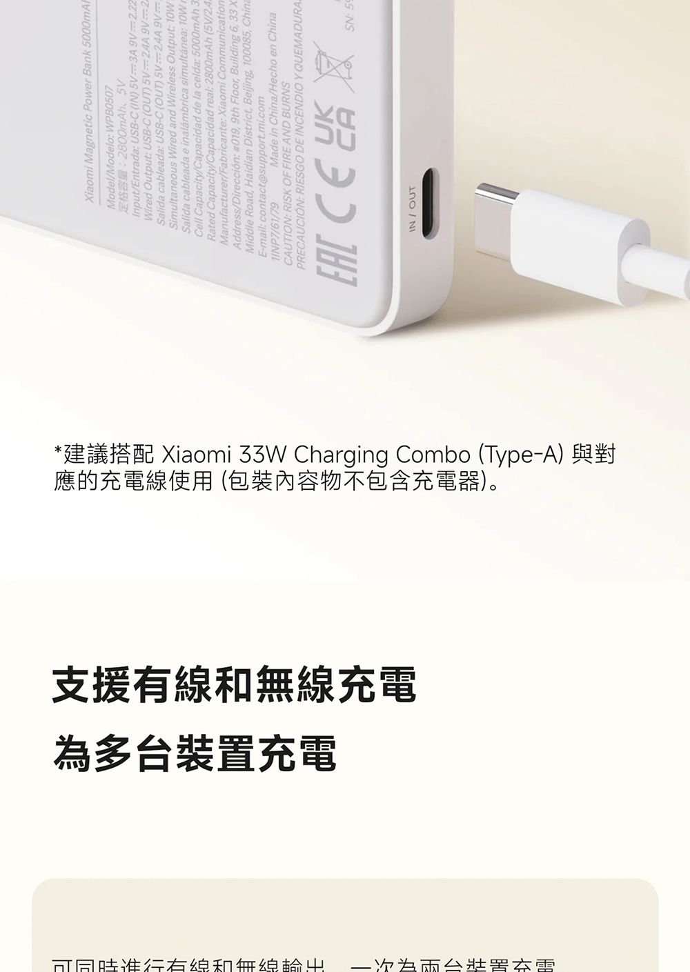 Xiaomi Magnetic Power Bank 5000mAFModel/Modelo WPB0507定格容量:2800mAhInput/Entrada: USBC(IN)5V=3A9V=222Wired Output: USB-C(OUT)5V=2AA9V=2Salida cableada: USB-C (OUT) 5V=2,4A9VSimultaneous Wired and Wireless Output: .Salida cableada e inalámbrica simultánea: Cell Capacity/Capacidad de la celda: 5000mAh 3Rated Capacity/Capacidad real: 2800mAh (5V/Manufacturer/Fabricante: Xiaomi CommunicationAddress/Dirección: #019, 9th Floor, Building 6,33XMiddle Road, Haidian District, Beijing, 100085, ChineE-mail: contact@support.mi.com/61/79Made in China/Hecho en ChinaCAUTION: RISK OF FIRE AND BURNSPRECAUCIÓN: RIESGO DE INCENDIO Y QUEMADURA SN: 59IN/OUT應的線使用 (包裝內容物不包含充電器)。*建議搭配 Xiaomi 33W Charging Combo (Type-A) 與對支援和充電多台充電┤可同時有線和無線 -為裝置充電