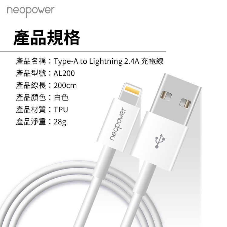 neopower產品規格產品名稱:Type-A to Lightning 2.4A 充電線產品型號:AL200產品線長:200cm產品顏色:白色產品材質:TPU產品淨重:28gneopower