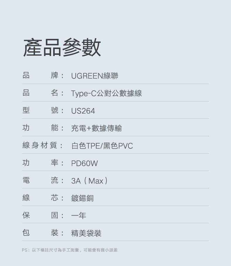 產參數品牌 UGREEN綠聯產品名: Type-C公對公數據線號:US264功 能: 充電+數據傳輸線身材質: 白色TPE/黑色PVC功率: PD60W電流: 3A(Max )線芯: 鍍錫銅保固:一年包: 精美袋裝PS:以下標註尺寸為手工測量,可能會有微小誤差