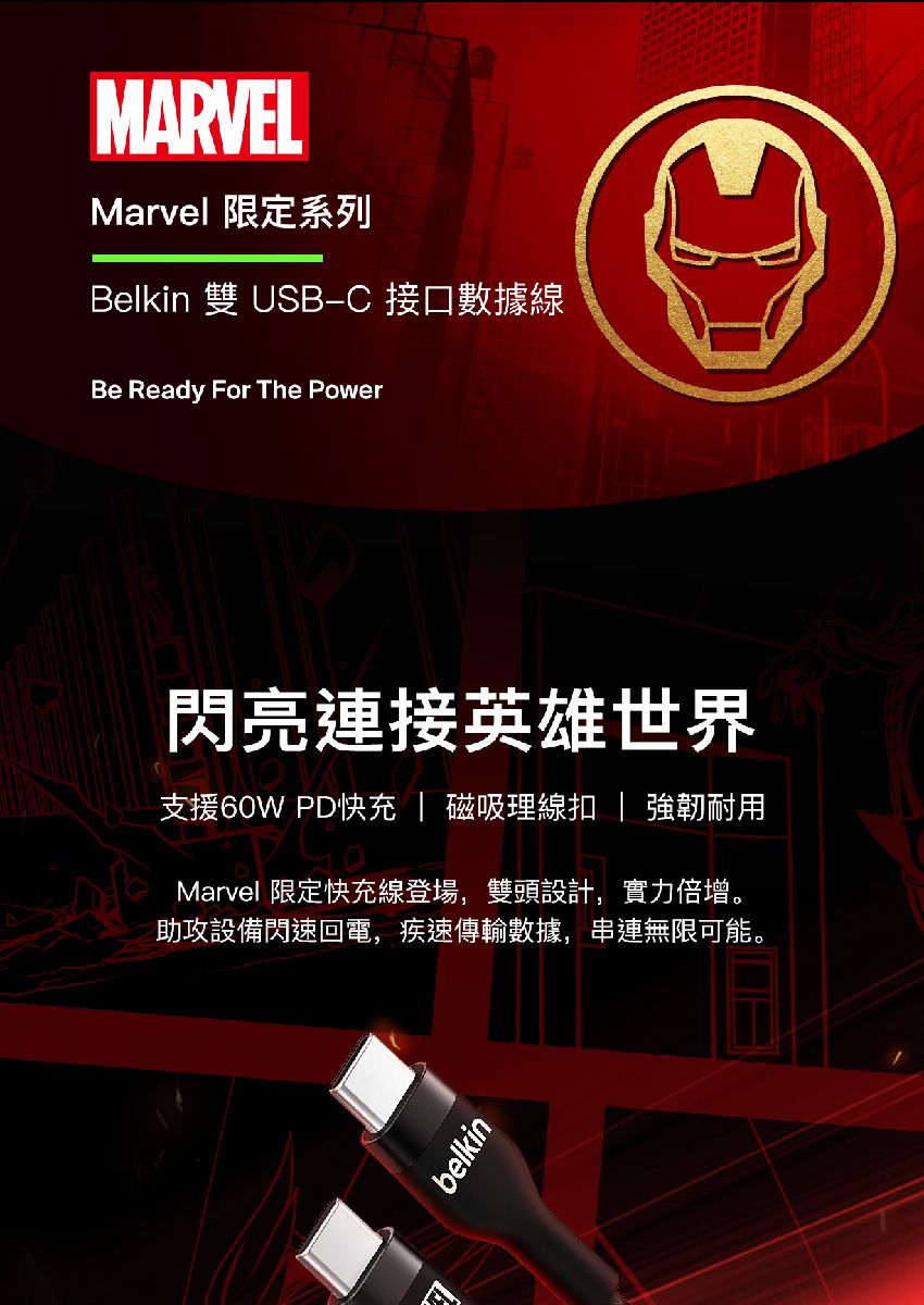 MARVELMarvel 限定系列Belkin 雙 USBC 接口數據線Be Ready For The Power閃亮連接英雄世界支援60W PD快充 | 磁吸線扣 | 強韌耐用Marvel 限定快充線登場,雙頭設計,實力倍增。助攻設備閃速回電,疾速傳輸數據,串連無限可能。belkin