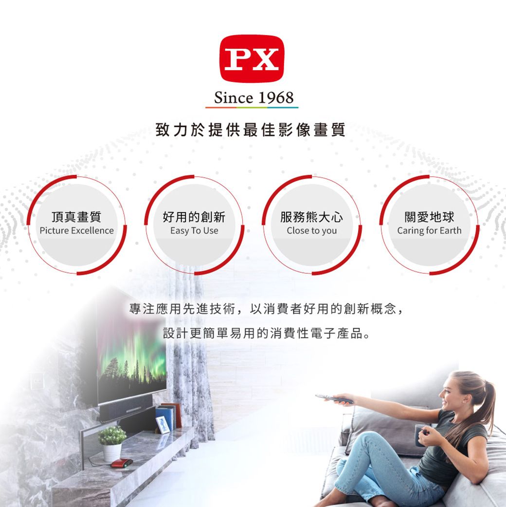 PXSince 1968致力於提供最佳影像畫質頂真畫質Picture Excellence好用的創新Easy To Use服務熊大心關愛地球Close to youCaring for Earth專注應用先進技術,以消費者好用的創新概念,設計更簡單易用的消費性電子產品。