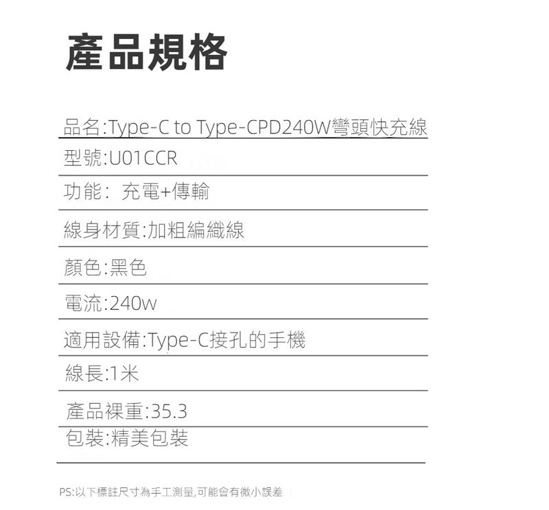 產品規格品名:Type-C to Type-CPD240W彎頭快充線型號:U01CCR功能:充電+傳輸線身材質:加粗編織線顏色:黑色電流:240w適用設備:Type-C接孔的手機線長:1米產品重:35.3包裝:精美包裝PS:以下標註尺寸為手工測量,可能會有微小誤差