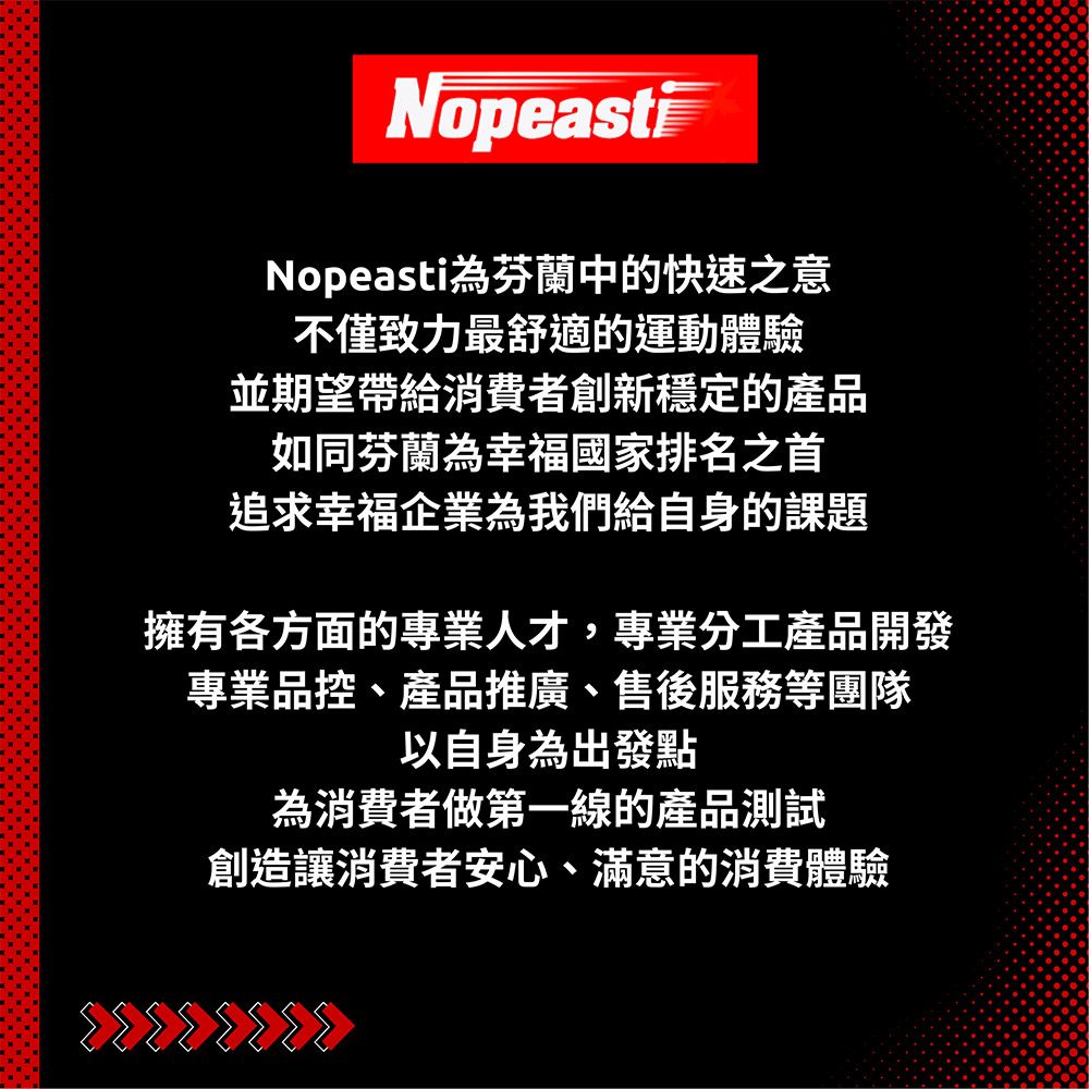 NopeastiNopeasti芬蘭中的快速之意不僅致力最舒適的運動體驗並期望帶給消費者創新穩定的產品如同芬蘭為幸福國家排名之首追求幸福企業為我們給自身的課題擁有各方面的專業人才,專業分工產品開發專業品控、產品推廣、售後服務等團隊以自身為出發點為消費者做第一線的產品測試創造讓消費者安心、滿意的消費體驗