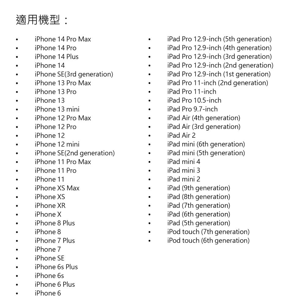 適用機型:iPhone 14  MaxiPad Pro 12.9-inch (5th generation)iPhone 14 ProiPhone 14 PlusiPhone 14iPhone SE(3rd generation)iPhone 13 Pro MaxiPhone 13 ProiPhone 13iPhone 13 miniiPhone 12 Pro MaxiPhone 12 ProiPhone 12iPhone 12 miniiPhone SE(2nd generation)iPhone 11 Pro MaxiPhone 11 ProiPhone 11iPhone S MaxiPhone XSiPad Pro 12.9-inch (4th generation)iPad Pro 12.9-inch (3rd generation)iPad Pro 12.9-inch (2nd generation)iPad Pro 12.9-inch (1st generation)iPad Pro 11-inch (2nd generation)iPad Pro 11-inchiPad Pro 10.5-inchiPad Pro 9.7-inchiPad Air (4th generation)iPad Air (3rd generation)iPad Air 2iPad mini (6th generation)iPad mini (5th generation)iPad mini 4iPad mini 3iPad mini 2iPad (9th generation)iPad (8th generation)iPad (7th generation)iPhone XRiPhone XiPhone 8 PlusiPhone 8iPhone 7 PlusiPhone 7iPhone SEiPhone 6s PlusiPhone 6siPhone 6 PlusiPhone 6iPad (6th generation)iPad (5th generation)iPod touch (7th generation)iPod touch (6th generation)