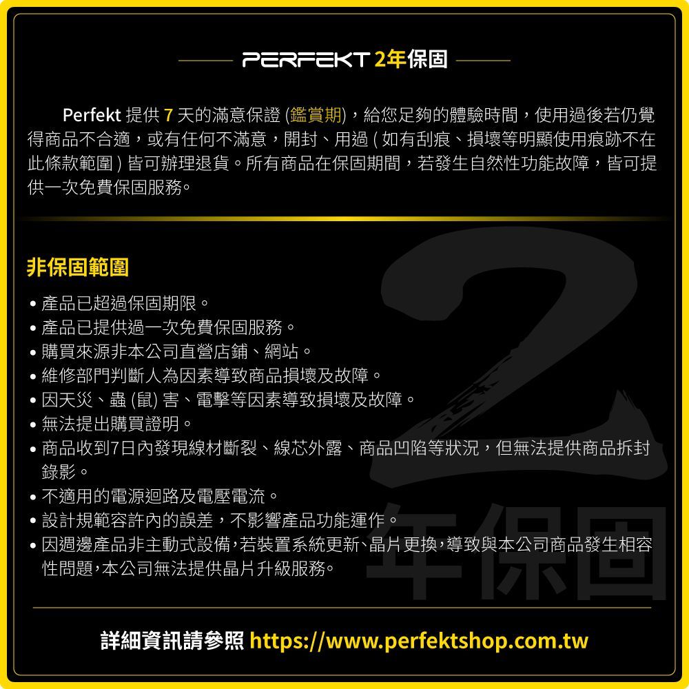 PERFEKT年保固Perfekt 提供7天的滿意保證 (鑑賞期)給您足夠的體驗時間,使用過後若仍覺得商品不合適,或有任何不滿意,開封、用過(如有刮痕、損壞等明顯使用痕跡不在此條款範圍)皆可辦理退貨。所有商品在保固期間,若發生自然性功能故障,皆可提供一次免費保固服務。非保固範圍,產品已超過保固期限。,產品已提供過一次免費保固服務。購買來源非本公司直營店鋪、網站。,維修部門判斷人為因素導致商品損壞及故障。2因天災、蟲 (鼠) 害、電擊等因素導致損壞及故障。無法提出購買證明。,商品收到7日內發現線材斷裂、線芯外露、商品凹陷等狀況,但無法提供商品拆封錄影。,不適用的電源迴路及電壓電流。設計規範容許內的誤差,不影響產品功能運作。,因週邊產品非主動式設備,若裝置系統更新、晶片更換,導致與本公司商品發生相容性問題,本公司無法提供晶片升級服務。詳細資訊請參照 https://www.perfektshop.com.tw