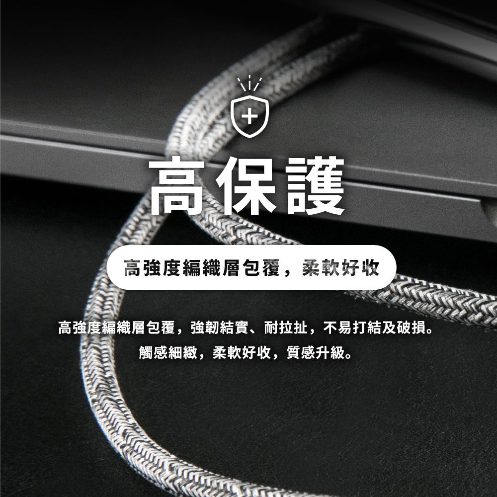 +高保護高強度編織層包覆,柔軟好收高強度編織層包覆,強韌結實、耐拉扯,不易打結及破損。觸感細緻,柔軟好收,質感升級。