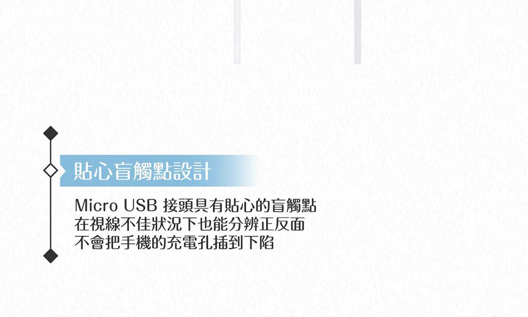 貼心盲觸點設計Micro USB 接頭具有貼心的盲觸點在視線不佳狀況下也能分辨正反面不會把手機的充電孔插到下陷