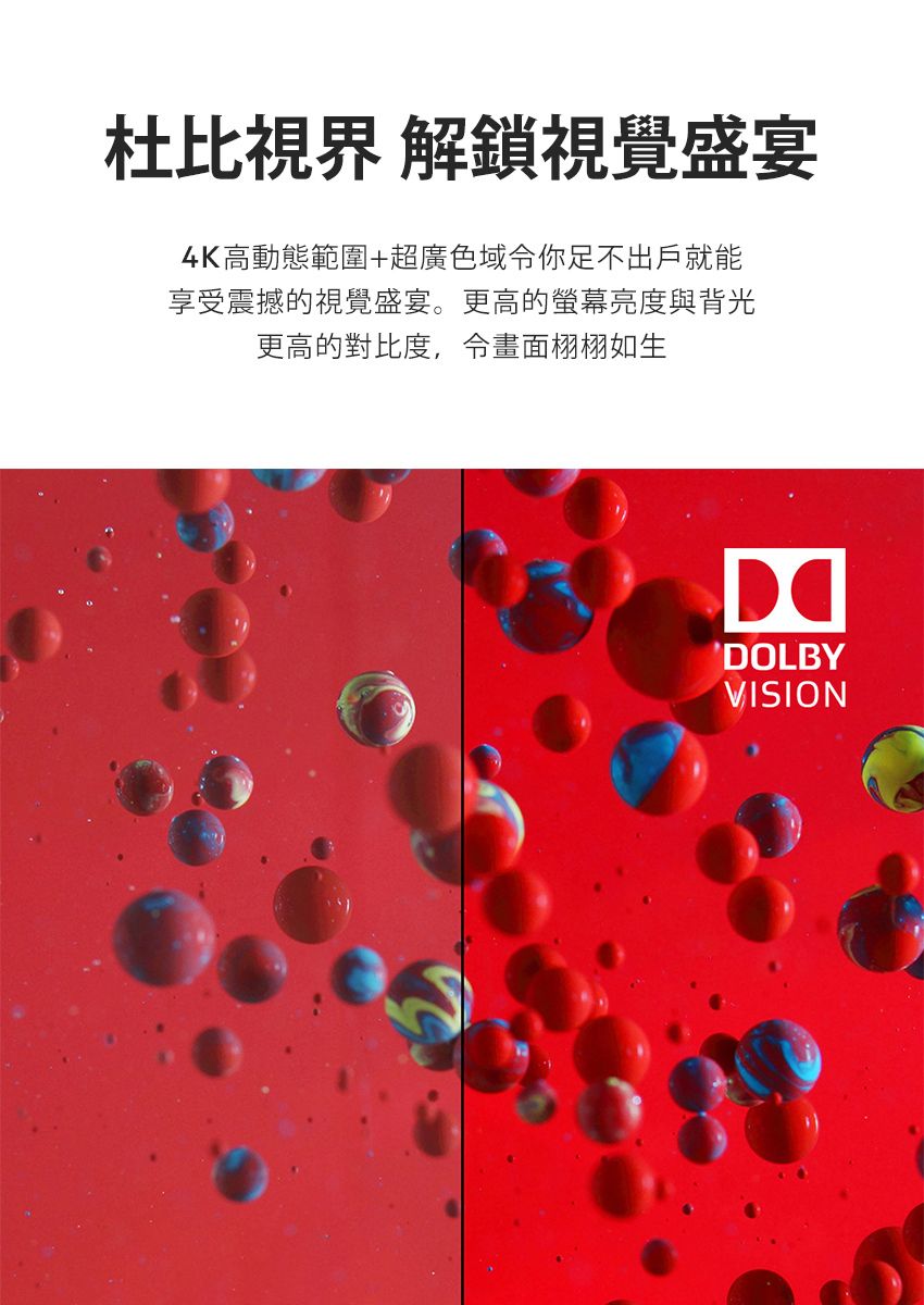 杜比 解鎖視覺盛宴4K高動態範圍+超廣色域你足不出戶就能享受震撼的視覺盛宴。更高的亮度與背光更高的對比度,畫面栩栩如生DOLBYVISION