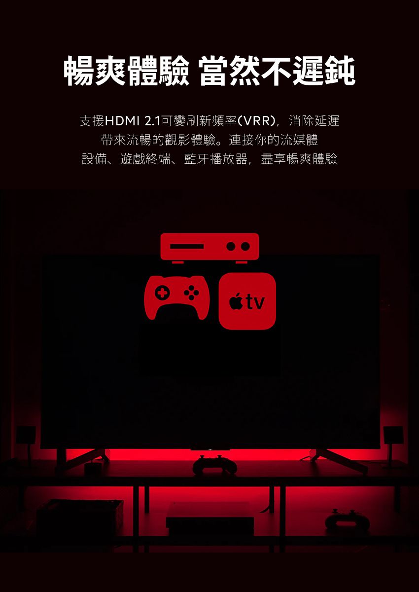 暢爽體驗 當然不遲鈍支援HDMI 2.1可變刷新頻率(VRR),消除延遲帶來流暢的觀影體驗。連接你的流媒體設備、遊戲終端、藍牙播放器,盡享暢爽體驗tv
