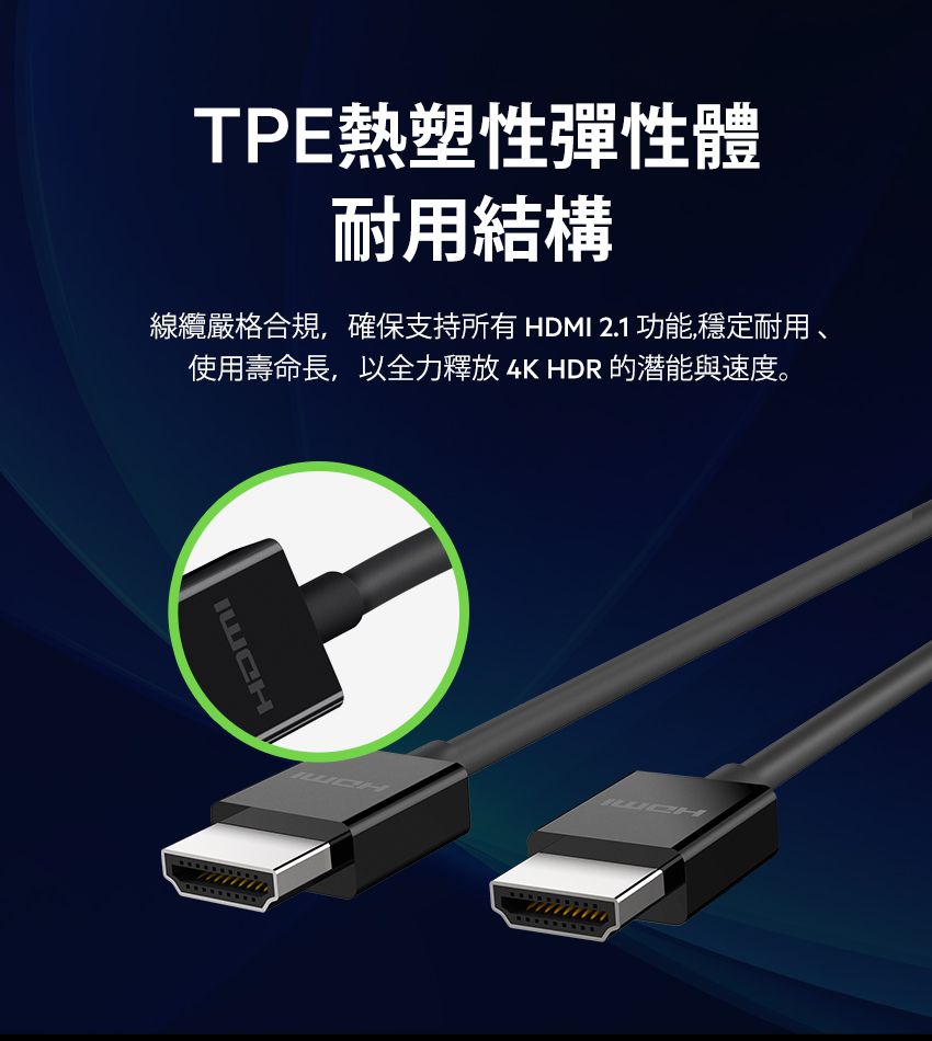 HDMITPE熱塑性彈性體耐用結構線纜嚴格合規,確保支持所有 HDMI 2.1 功能,穩定耐用 使用壽命長,以全力釋放 4K HDR 的潜能與速度。