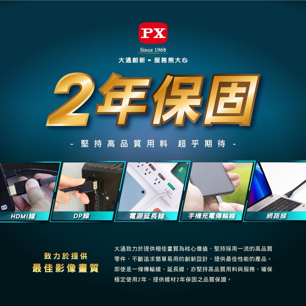 PXSince 1968大通創新、服務熊大心2年保固堅持高品質用料超乎期待 HDMI線DP線電源延長線手機充電傳輸線網路線致力於提供最佳影像畫質大通致力於提供極佳畫質為核心價值,堅持採用一流的高品質零件,不斷追求簡單易用的創新設計,提供最佳性能的產品。即使是一條傳輸線、延長線,亦堅持高品質用料與服務,確保穩定使用2年,提供線材2年保固之品質保證。