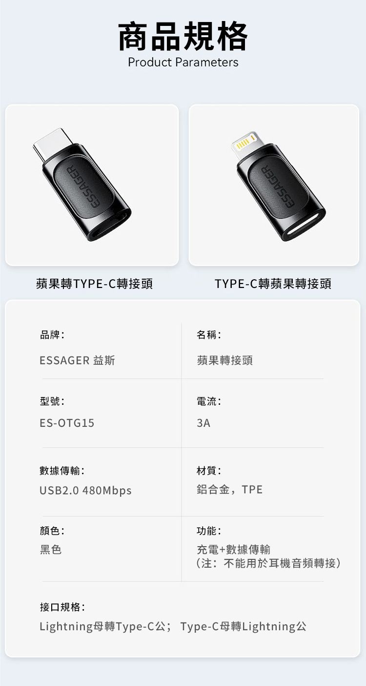 ESSAGER商品規格Product Parameters蘋果TYPE-C轉接頭品牌:名稱:ESSAGERTYPE-C轉蘋果轉接頭ESSAGER 益斯蘋果轉接頭型號:ES-OTG15數據傳輸:電流:3A材質:USB2.0 480Mbps鋁合金,TPE顏色:黑色功能:充電+數據傳輸(注:不能用於耳機音頻轉接)接口規格:Lightning母轉Type-C公; Type-C母轉Lightning公