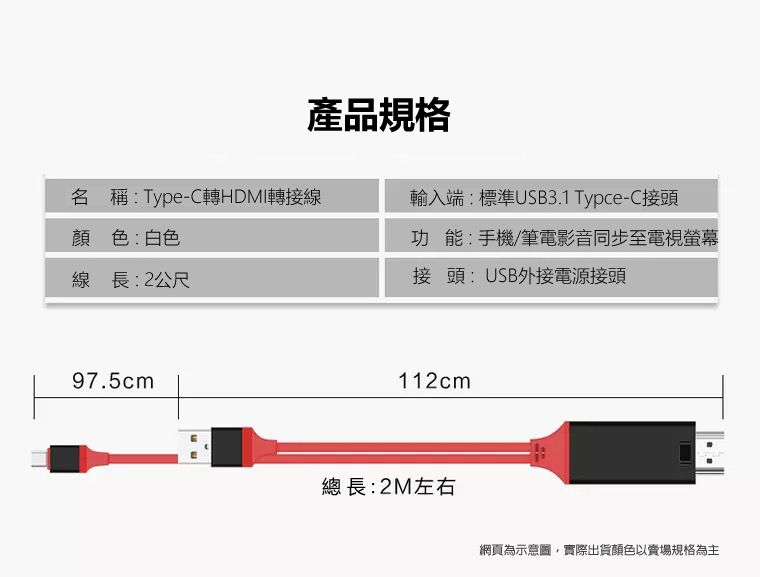 產品規格名 稱:Type-C轉HDMI轉接線顏色:白色輸入端:標準USB3.1 Typce-C接頭功能:手機/筆電影音同步至電視螢幕線長:2公尺接頭:USB外接電源接頭97.5cm112cm總長:2M左右網頁為,實際出貨顏色以賣場規格為主