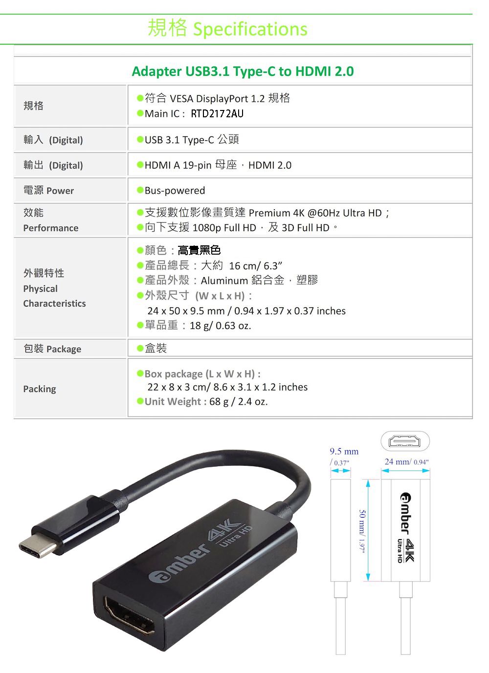 規格規格 SpecificationsAdapter USB31 Type-C to HDMI 2.0符合 VESA DisplayPort 1.2 規格Main IC TD2172AU輸入(Digital)USB 3.1 Type-C輸出(Digital)電源 Power效能Performance外觀特性PhysicalCharacteristicsHDMI A 19-pin HDMI 2.0Bus-powered Premium  60Hz Ultra HD 1080p Full HD 3D Full HD @顏色高黑色產品總長大約16cm6.3產品外殼:Aluminum 鋁合金,塑膠R (  L  H):24  50  9.5 mm  0.94  1.97  0.37 inches18 g/ 0.63 oz.包裝 Package盒裝Bo package (L x W x H):22 x 8 x 3 cm/8.6 x 3.1 x 1.2 inchesPacking Weight: 68 g / 2.4 oz. 4KUltra HD9.5 mm24 mm/ 0.9450 mm/ 1.97 4KUltra HD