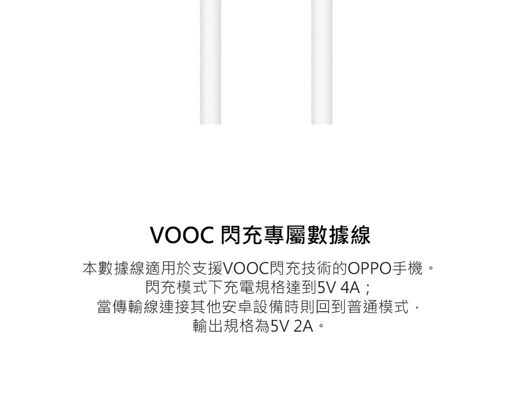 VOOC 閃充專屬數據線本數據線適用於支援VOOC閃充技術的OPPO手機。閃充模式下充電規格達到5V4A;當傳輸線連接其他安卓設備時則回到普通模式,輸出規格為5V 2A。