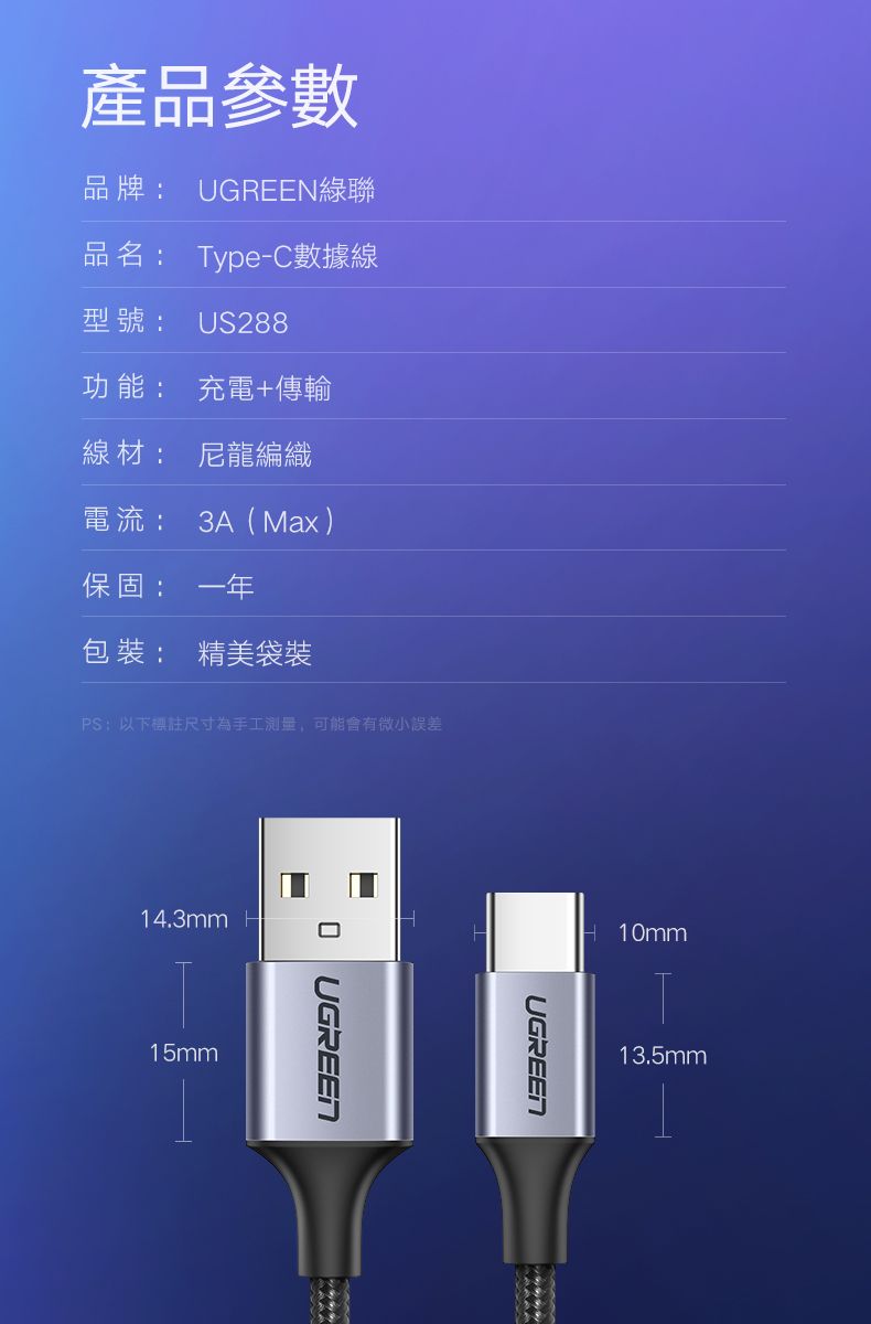 產品參數品牌: UGREEN綠聯品名: Type-C數據線型號: US288功能: 充電+傳輸線材: 尼龍編織電流: 3A(Max )保固:一年包裝: 精美袋裝PS:以下標註尺寸為手工測量,可能會有微小誤差14.3mm H15mmUGREENUGREEN10mm13.5mm