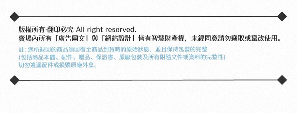 版權所有翻印必究 All right reserved.賣場內所有「廣告圖文」與「網站設計」皆有智慧財產權,未經同意請勿竊取或竄改使用註:您所退回的商品須回復至商品到貨時的原始狀態,並且保持包裝完整(包括商品本體、配件、贈品、保證書、原廠包裝及所有附隨文件或資料的完整性)切勿遺漏配件或損毀原廠外盒。