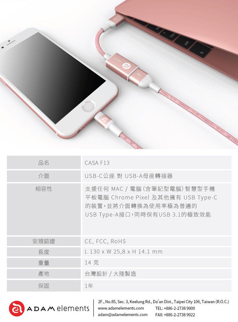 品名介面相容性CASA F13USB-C公座對USB-A母座轉接器支援任何 MAC/電腦(含筆記型電腦)智慧型手機平板電腦 Chrome Piel 及其他擁有 USB Type-C的裝置,並將介面轉換為使用率極為普遍的USB Type-A接口,同時保有USB3.1的極致效能長度安規認證CE, FCC, RoHSL 130 x W 25,8 x H 14.1 mm重量14克產地台灣設計/大陸製造保固1年2F., No.85, Sec. 3, Keelung Rd., Daan Dist., Taipei City 106, Taiwan (R.O.C.)ADAM elementswww.adamelements.comTEL:+886-2-2738 9900adam@adamelements.comFAX:+886-2-2738 9922