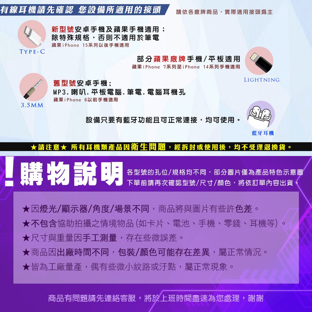 有線耳機請先確認 您設備所適用的接頭新型號安卓手機及蘋果手機適用;除特殊規格,否則不適用於筆電蘋果iPhone 15系列以後手機適用請依各廠牌商品,實際適用接頭TYPE-C部分蘋果廠牌手機/平板適用蘋果iPhone 7系列至iPhone 4系列手機適用LIGHTNING舊型號安卓手機;MP3.喇叭.平板電腦.筆電.電腦耳機孔蘋果iPhone 6以前手機適用3.5MM設備只要有藍牙功能且可正常連接,均可使用。藍牙耳機請注意 所有耳機類產品因衛生問題,經拆封或使用後,均不受理退換貨。購物說明各型號的孔位/規格均不同,部分圖片僅為產品特色示意圖下單前請再次確認型號/尺寸/顏色,將依訂單內容出貨★因燈光/顯示器/角度/場景不同,商品將與圖片有些許色差。★不包含協助拍攝之情境物品(如卡片、電池、手機、零錢、耳機等)★尺寸與重量因手工測量,存在些微誤差。★商品因出廠時間不同,包裝/顏色可能存在差異,屬正常情況。★皆為工廠量產,偶有些微小紋路或汙點,屬正常現象。商品有問題請先連絡客服,將於上班時間盡速為您處理,謝謝