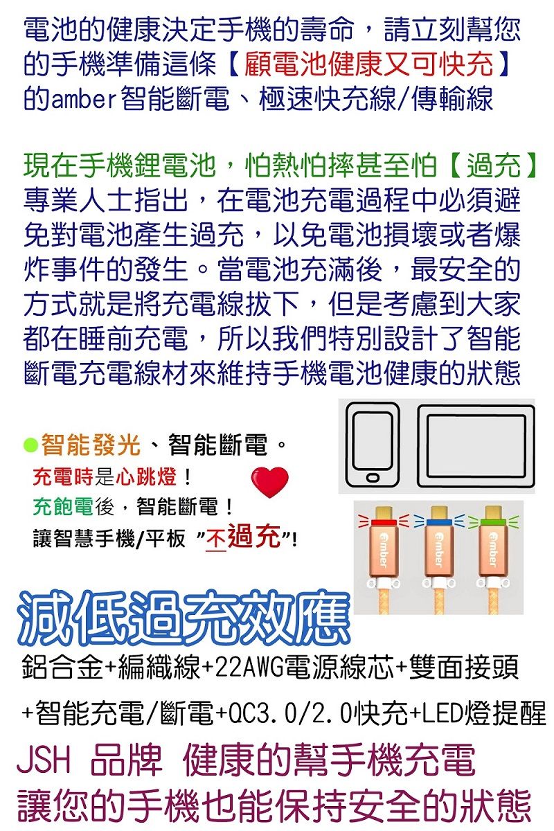 電池健康決定手機的壽命,請立刻幫您的手機準備這條【顧電池健康又可快】的amber智能斷電、極速快充線/傳輸線現在手機電池,怕熱怕摔甚至怕【過充】專業人士指出,在電池充電過程中必須避免對電池產生過充,以免電池損壞或者爆炸事件的發生。當電池充滿後,最安全的方式就是將充電線拔下,但是考慮到大家都在睡前充電,所以我們特別設計了智能斷電充電線材來維持手機電池健康的狀態智能發光、智能斷電。充電時是心跳燈!充飽電後,智能斷電!讓智慧手機/平板不過充”!減低過充效應鋁合金+編織線+22AWG電源線芯+雙面接頭+智能充電/斷電+QC3.0/2.0快充+LED燈提醒JSH 品牌 健康的幫手機充電讓您的手機也能保持安全的狀態