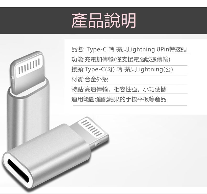 產品說明品名: Type-C 轉 蘋果Lightning 8Pin轉接頭功能:充電加傳輸僅支援電腦數據傳輸)接頭:Type-C(母) 轉 蘋果Lightning(公)材質:合金外殼特點:高速傳輸,相容性強,小巧便攜適用範圍:適配蘋果的手機平板等產品