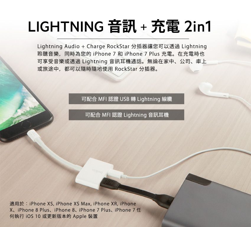 LIGHTNING 音訊+充電 2in1Lightning Audio+Charge RockStar 分插器讓您可以透過 Lightning聆聽音樂同時為您的 iPhone  和 iPhone 7 Plus 充電。在充電時也可享受音樂或透過 Lightning 音訊耳機通話。無論在家中、公司、車上或旅途中,都可以隨時隨地使用 RockStar 分插器。可配合 MFI 認證 USB 轉 Lightning 線纜可配合 MFI 認證 Lightning 音訊耳機適用於:iPhone , iPhone  Max, iPhone XR, iPhoneX、iPhone 8 Plus、iPhone 8、iPhone 7 Plus、iPhone7任何執行 或更新版本的Apple 裝置
