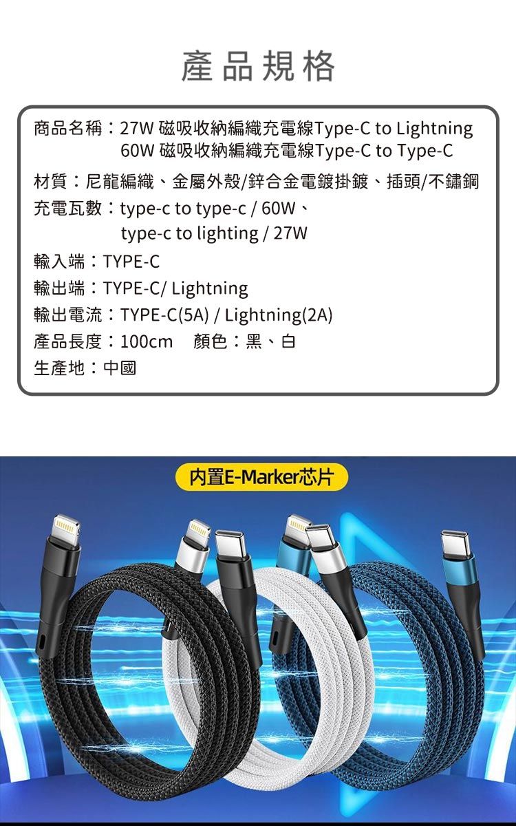 產品規格商品名稱:27W 磁吸收納編織充電線Type-C to Lightning60W 磁吸收納編織充電線Type-C to Type-C材質:尼龍編織、金屬外殼/鋅合金電鍍掛鍍、插頭/不鏽鋼充電瓦數:type-c to type-c/60W、type-c to lighting / 27W輸入端:TYPE-C輸出端:TYPE-C/ Lightning輸出電流:TYPE-C(5A)/ Lightning(2A)產品長度:100cm 顏色:黑、白生產地:中國内置E-Marker芯片