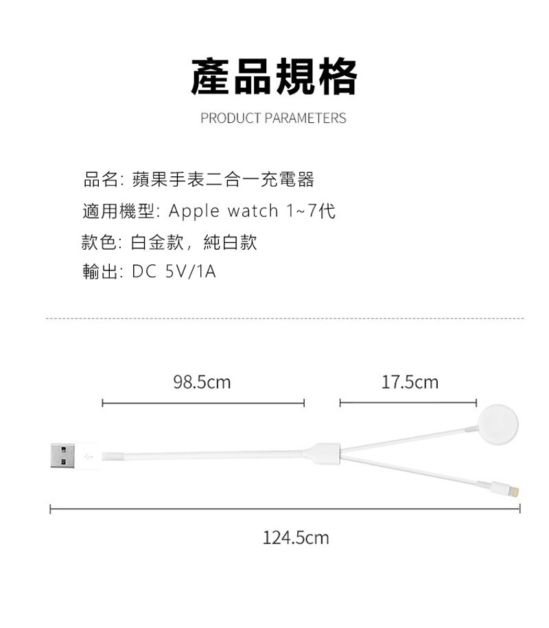 產品規格PRODUCT PARAMETERS品名:蘋果手表二合一充電器適用機型:Apple watch 1~7代款色:白金款,純白款輸出:DC5V/1A98.5cm17.5cm124.5cm