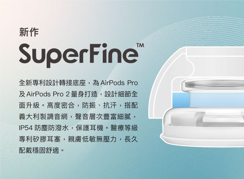 新作SuperFine全新專利設計轉接底座,為AirPods Pro及AirPods Pro2 量身打造,設計細節全面升級。高度密合,防振、抗汗,搭配義大利製調音網,聲音層次豐富細膩,IP54 防塵防潑水,保護耳機。醫療等級專利矽膠耳塞,親膚低敏無壓力,長久配戴穩固舒適。