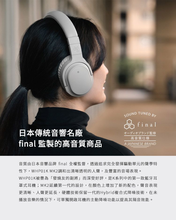 ag日本傳統音響名廠SOUNDTUNEDBYfinalオーディオブランド監修高音質仕樣final 監製的高音質商品A JAPANESE BRAND音質由日本音響品牌 final 全權監督,透過追求完全發揮驅動單元的聲學特性下,WHP01K MK2調和出清晰透明的人聲,及豐富的音場表現。WHP01K被譽為「發燒友的副將」而深受好評,是K系列中的第一款藍牙耳罩式耳機;MK2延續第一代的設計,在顏色上增加了新的配色,聲音表現更清晰、人聲更延長,硬體技術保留一代的Hybrid複合式降噪技術,在未播放音樂的情況下,可單獨開啟耳機的主動降噪功能以提高其隔音效能。