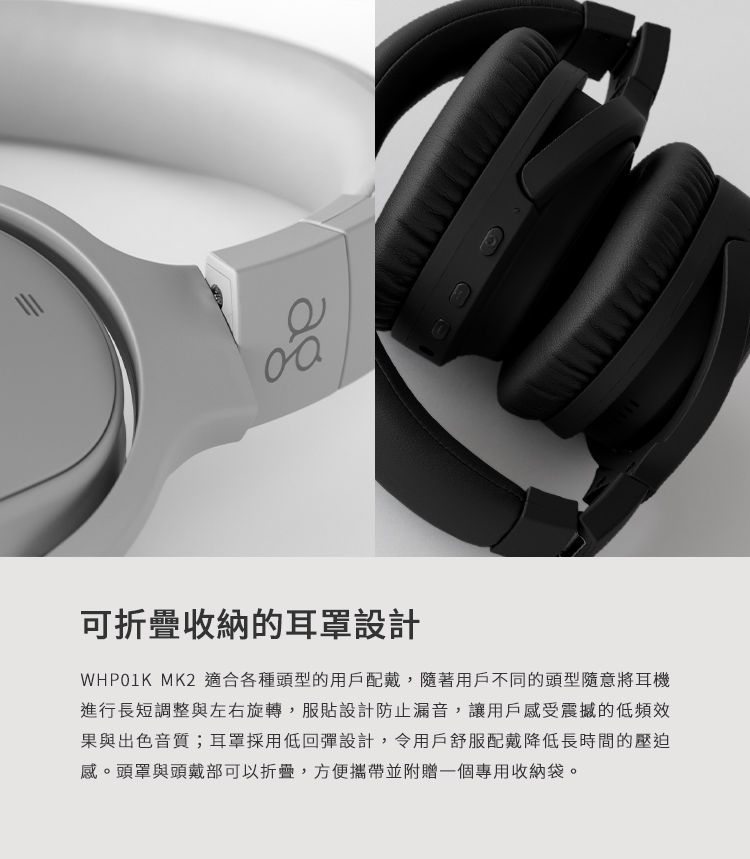 111可收納的耳罩設計WHP01K MK2 適合各種頭型的用戶配戴,隨著用戶不同的頭型隨意將耳機進行長短調整與左右旋轉,服貼設計防止漏音,讓用戶感受震撼的低頻效果與出色音質;耳罩採用低回彈設計,令用戶舒服配戴降低長時間的壓迫感。頭罩與頭戴部可以折疊,方便攜帶並附贈一個專用收納袋。