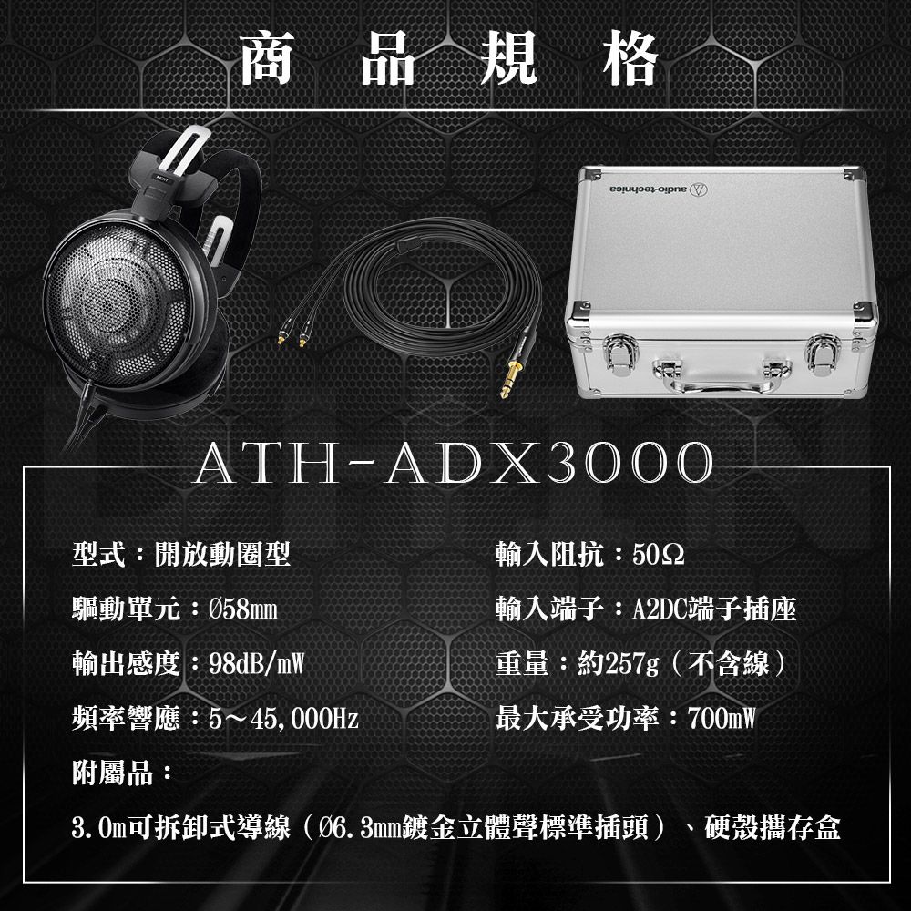 商品規格opneATH-ADX3000型式:開放動圈型驅動單元:058mm輸入阻抗:502輸入端子:A2DC端子插座輸出感度:98dB/mW頻率響應:5~45,000Hz重量:約257g(不含線)最大承受功率:700mW附屬品:3. 式導線(Ø6.3mm鍍金立體聲標準插頭)、硬殼存盒