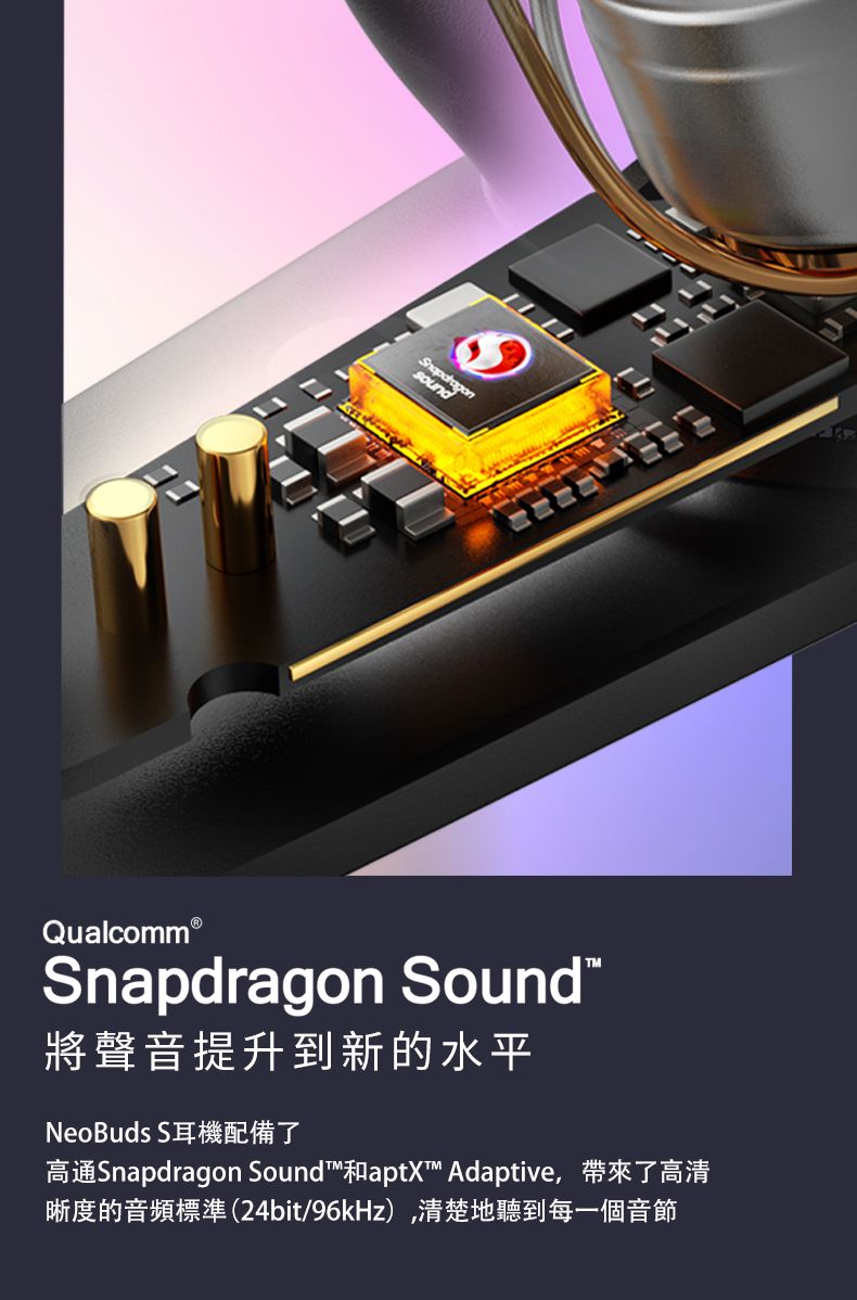 Qualcomm®Snapdragon Sound將聲音提升到新的水平NeoBuds S耳機配備了高通Snapdragon Sound和aptX Adaptive,帶來了高清晰度的音頻標準(24bit/96kHz),清楚地聽到每一個音節